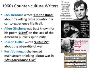 1960s Counter-culture Writers
• Jack Kerouac wrote ‘On the Road’
about travelling cross country in a
car to experience life itself.
• Allen Ginsberg was best known for
his poem ‘Howl’ on the lack of the
American public’s spirituality.
• Joseph Heller wrote ‘Catch 22’
about the absurdity of war.
• Kurt Vonnegut challenged
mainstream thinking about war in
‘Slaughterhouse Five’.
 