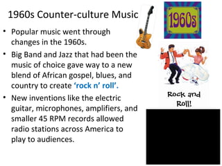 1960s Counter-culture Music
• Popular music went through
changes in the 1960s.
• Big Band and Jazz that had been the
music of choice gave way to a new
blend of African gospel, blues, and
country to create ‘rock n’ roll’.
• New inventions like the electric
guitar, microphones, amplifiers, and
smaller 45 RPM records allowed
radio stations across America to
play to audiences.
 