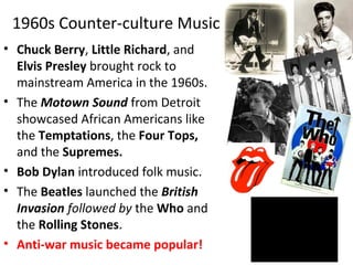 1960s Counter-culture Music
• Chuck Berry, Little Richard, and
Elvis Presley brought rock to
mainstream America in the 1960s.
• The Motown Sound from Detroit
showcased African Americans like
the Temptations, the Four Tops,
and the Supremes.
• Bob Dylan introduced folk music.
• The Beatles launched the British
Invasion followed by the Who and
the Rolling Stones.
• Anti-war music became popular!
 