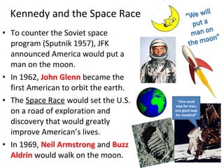 • To counter the Soviet space
program (Sputnik 1957), JFK
announced America would put a
man on the moon.
• In 1962, John Glenn became the
first American to orbit the earth.
• The Space Race would set the U.S.
on a road of exploration and
discovery that would greatly
improve American’s lives.
• In 1969, Neil Armstrong and Buzz
Aldrin would walk on the moon.
Kennedy and the Space Race
“One small
step for man,
one giant leap
for mankind”
 
