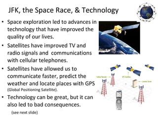 • Space exploration led to advances in
technology that have improved the
quality of our lives.
• Satellites have improved TV and
radio signals and communications
with cellular telephones.
• Satellites have allowed us to
communicate faster, predict the
weather and locate places with GPS
(Global Positioning Satellite).
• Technology can be great, but it can
also led to bad consequences.
(see next slide)
JFK, the Space Race, & Technology
 