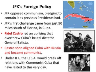 • JFK opposed communism, pledging to
contain it as previous Presidents had.
• JFK’s first challenge came from just 90
miles south of Florida, in Cuba.
• Fidel Castro led an uprising that
overthrew Cuba’s brutal dictator
General Batista.
• Castro soon aligned Cuba with Russia
and became communist.
• Under JFK, the U.S.A. would break off
relations with Communist Cuba that
have lasted to this very day.
JFK’s Foreign Policy
 
