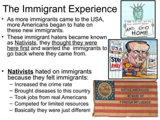 The Immigrant Experience
• As more immigrants came to the USA,
more Americans began to hate on
these new immigrants.
• These immigrant haters became known
as Nativists, they thought they were
here first and wanted the immigrants to
go back where they came from.
• Nativists hated on immigrants
because they felt immigrants:
– Increased the crime rate
– Brought diseases to this country
– Took jobs from real Americans
– Competed for limited resources
– Basically they were just different!
 