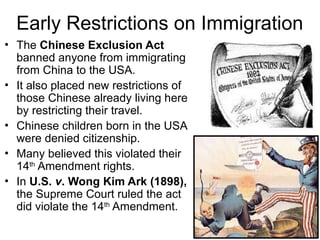 • The Chinese Exclusion Act
banned anyone from immigrating
from China to the USA.
• It also placed new restrictions of
those Chinese already living here
by restricting their travel.
• Chinese children born in the USA
were denied citizenship.
• Many believed this violated their
14th
Amendment rights.
• In U.S. v. Wong Kim Ark (1898),
the Supreme Court ruled the act
did violate the 14th
Amendment.
Early Restrictions on Immigration
 