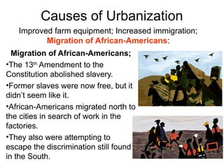 Migration of African-Americans;
•The 13th
Amendment to the
Constitution abolished slavery.
•Former slaves were now free, but it
didn’t seem like it.
•African-Americans migrated north to
the cities in search of work in the
factories.
•They also were attempting to
escape the discrimination still found
in the South.
Causes of Urbanization
Improved farm equipment; Increased immigration;
Migration of African-Americans:
 