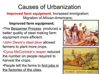 Causes of Urbanization
Improved farm equipment; Increased immigration;
Migration of African-Americans:
Improved farm equipment;
•The Bessemer Process produced a
better quality of steel making farm
equipment more efficient.
•John Deere’s steel plow allowed
farmers to plant more crops.
•Cyrus McCormick’s reaper reduced
the number on people required to
harvest the crops.
•People left the farms to find jobs in
the factories of the cities.
 
