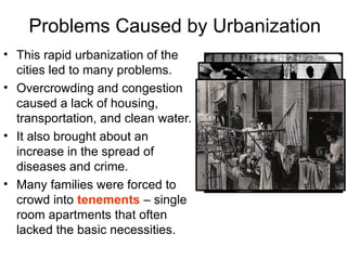 Problems Caused by Urbanization
• This rapid urbanization of the
cities led to many problems.
• Overcrowding and congestion
caused a lack of housing,
transportation, and clean water.
• It also brought about an
increase in the spread of
diseases and crime.
• Many families were forced to
crowd into tenements – single
room apartments that often
lacked the basic necessities.
 