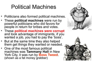 Political Machines
• Politicians also formed political machines.
• These political machines were run by
powerful politicians who did favors for
people in return for bribes and votes.
• These political machines were corrupt
and took advantage of immigrants, if you
wanted a job, you had to pay the ‘boss’.
• But at the same time they also helped
them get things they wanted or needed.
• One of the most famous political
machines was Tammany Hall in New
York City, it was run by Boss Tweed.
(shown as a fat money grabber)
 