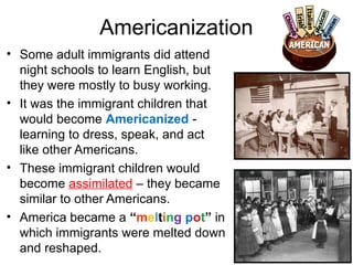 Americanization
• Some adult immigrants did attend
night schools to learn English, but
they were mostly to busy working.
• It was the immigrant children that
would become Americanized -
learning to dress, speak, and act
like other Americans.
• These immigrant children would
become assimilated – they became
similar to other Americans.
• America became a “melting pot” in
which immigrants were melted down
and reshaped.
 
