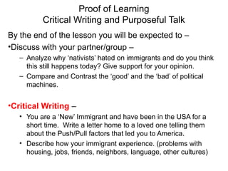 Proof of Learning
Critical Writing and Purposeful Talk
By the end of the lesson you will be expected to –
•Discuss with your partner/group –
– Analyze why ‘nativists’ hated on immigrants and do you think
this still happens today? Give support for your opinion.
– Compare and Contrast the ‘good’ and the ‘bad’ of political
machines.
•Critical Writing –
• You are a ‘New’ Immigrant and have been in the USA for a
short time. Write a letter home to a loved one telling them
about the Push/Pull factors that led you to America.
• Describe how your immigrant experience. (problems with
housing, jobs, friends, neighbors, language, other cultures)
 