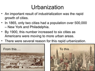 Urbanization
• An important result of industrialization was the rapid
growth of cities.
• In 1865, only two cities had a population over 500,000
– New York and Philadelphia.
• By 1900, this number increased to six cities as
Americans were moving to more urban areas.
• There were several reason for this rapid urbanization.
From this…. To this….
 