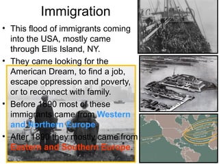 Immigration
• This flood of immigrants coming
into the USA, mostly came
through Ellis Island, NY.
• They came looking for the
American Dream, to find a job,
escape oppression and poverty,
or to reconnect with family.
• Before 1890 most of these
immigrants came from Western
and Northern Europe.
• After 1890 they mostly came from
Eastern and Southern Europe.
 