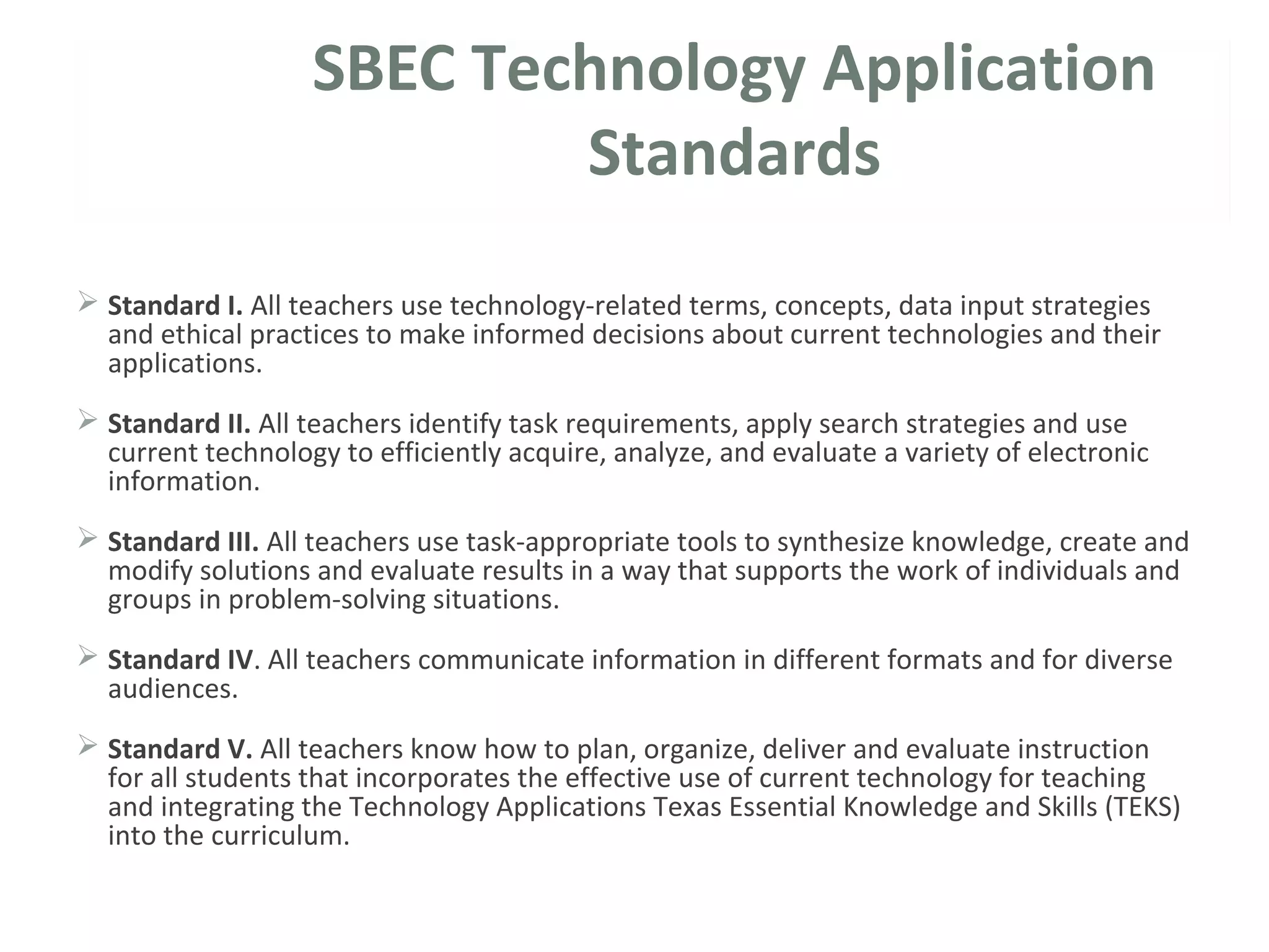 SBEC Technology Application
Standards
 Standard I. All teachers use technology-related terms, concepts, data input strategies
and ethical practices to make informed decisions about current technologies and their
applications.
 Standard II. All teachers identify task requirements, apply search strategies and use
current technology to efficiently acquire, analyze, and evaluate a variety of electronic
information.
 Standard III. All teachers use task-appropriate tools to synthesize knowledge, create and
modify solutions and evaluate results in a way that supports the work of individuals and
groups in problem-solving situations.
 Standard IV. All teachers communicate information in different formats and for diverse
audiences.
 Standard V. All teachers know how to plan, organize, deliver and evaluate instruction
for all students that incorporates the effective use of current technology for teaching
and integrating the Technology Applications Texas Essential Knowledge and Skills (TEKS)
into the curriculum.
 
