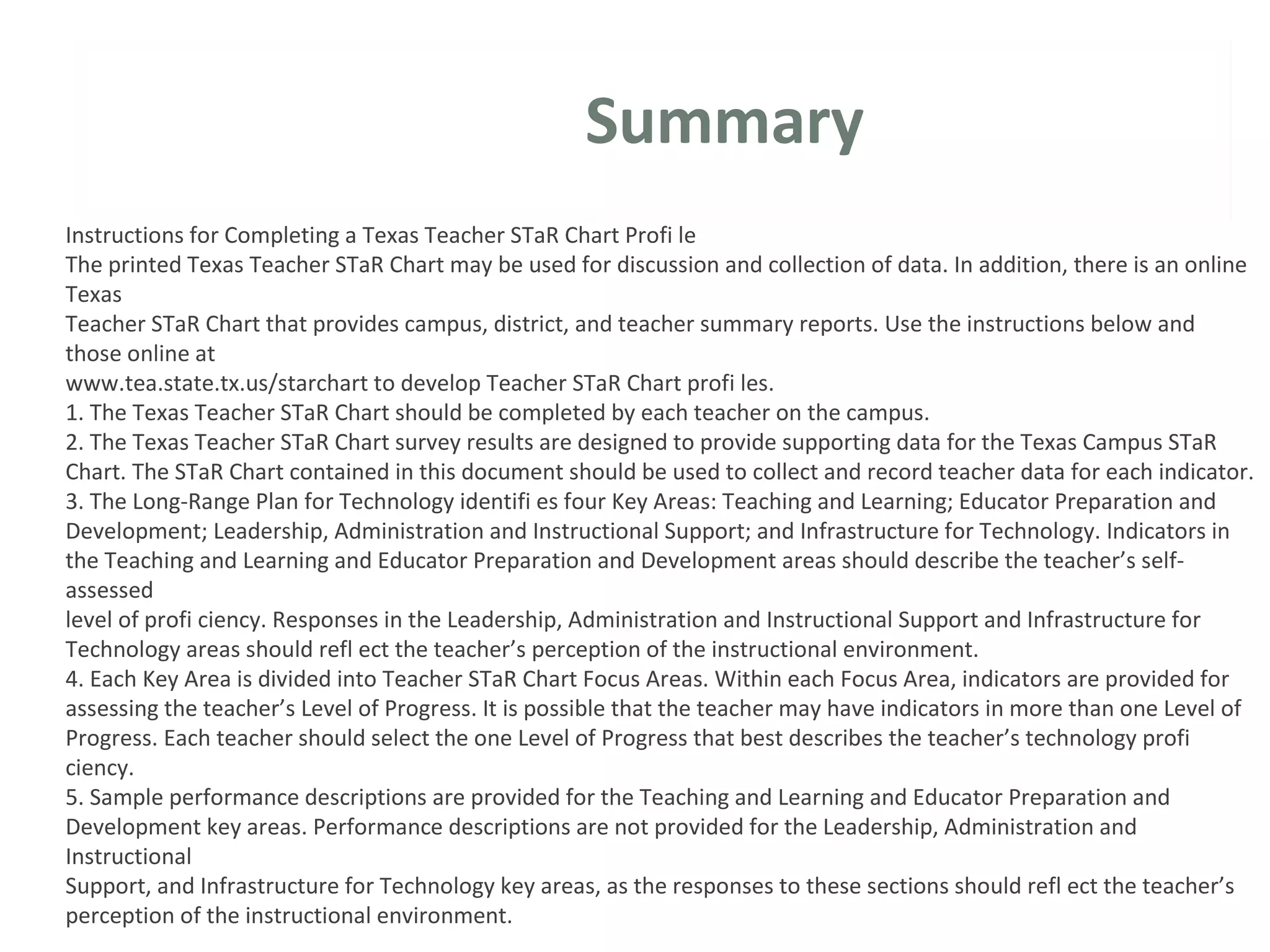 Summary
Instructions for Completing a Texas Teacher STaR Chart Profi le
The printed Texas Teacher STaR Chart may be used for discussion and collection of data. In addition, there is an online
Texas
Teacher STaR Chart that provides campus, district, and teacher summary reports. Use the instructions below and
those online at
www.tea.state.tx.us/starchart to develop Teacher STaR Chart profi les.
1. The Texas Teacher STaR Chart should be completed by each teacher on the campus.
2. The Texas Teacher STaR Chart survey results are designed to provide supporting data for the Texas Campus STaR
Chart. The STaR Chart contained in this document should be used to collect and record teacher data for each indicator.
3. The Long-Range Plan for Technology identifi es four Key Areas: Teaching and Learning; Educator Preparation and
Development; Leadership, Administration and Instructional Support; and Infrastructure for Technology. Indicators in
the Teaching and Learning and Educator Preparation and Development areas should describe the teacher’s self-
assessed
level of profi ciency. Responses in the Leadership, Administration and Instructional Support and Infrastructure for
Technology areas should refl ect the teacher’s perception of the instructional environment.
4. Each Key Area is divided into Teacher STaR Chart Focus Areas. Within each Focus Area, indicators are provided for
assessing the teacher’s Level of Progress. It is possible that the teacher may have indicators in more than one Level of
Progress. Each teacher should select the one Level of Progress that best describes the teacher’s technology profi
ciency.
5. Sample performance descriptions are provided for the Teaching and Learning and Educator Preparation and
Development key areas. Performance descriptions are not provided for the Leadership, Administration and
Instructional
Support, and Infrastructure for Technology key areas, as the responses to these sections should refl ect the teacher’s
perception of the instructional environment.
 
