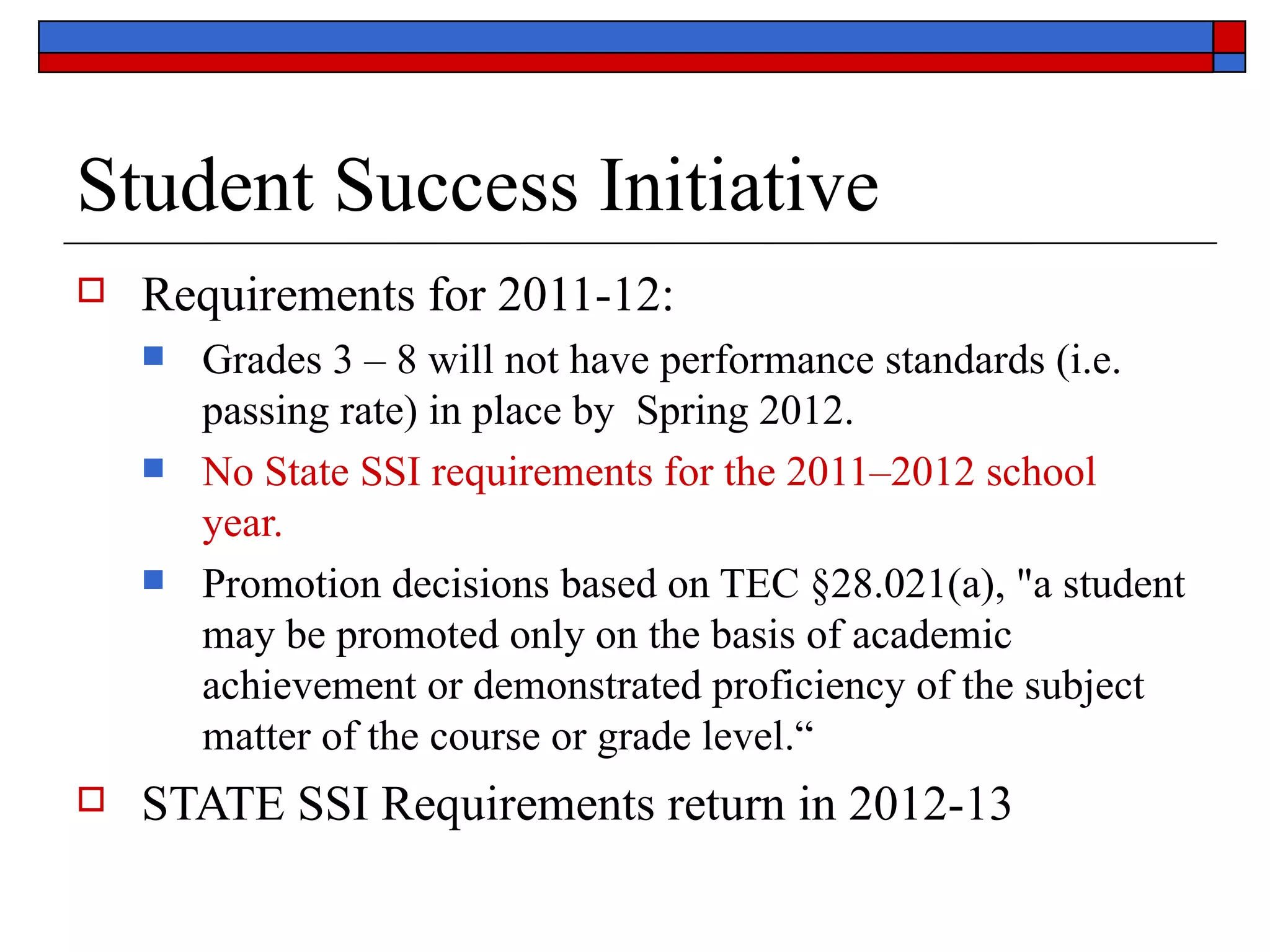 Student Success Initiative  Requirements for 2011-12: Grades 3 – 8 will not have performance standards (i.e. passing rate) in place by  Spring 2012. No State SSI requirements for the 2011–2012 school year. Promotion decisions based on TEC §28.021(a), "a student may be promoted only on the basis of academic achievement or demonstrated proficiency of the subject matter of the course or grade level.“ STATE SSI Requirements return in 2012-13 