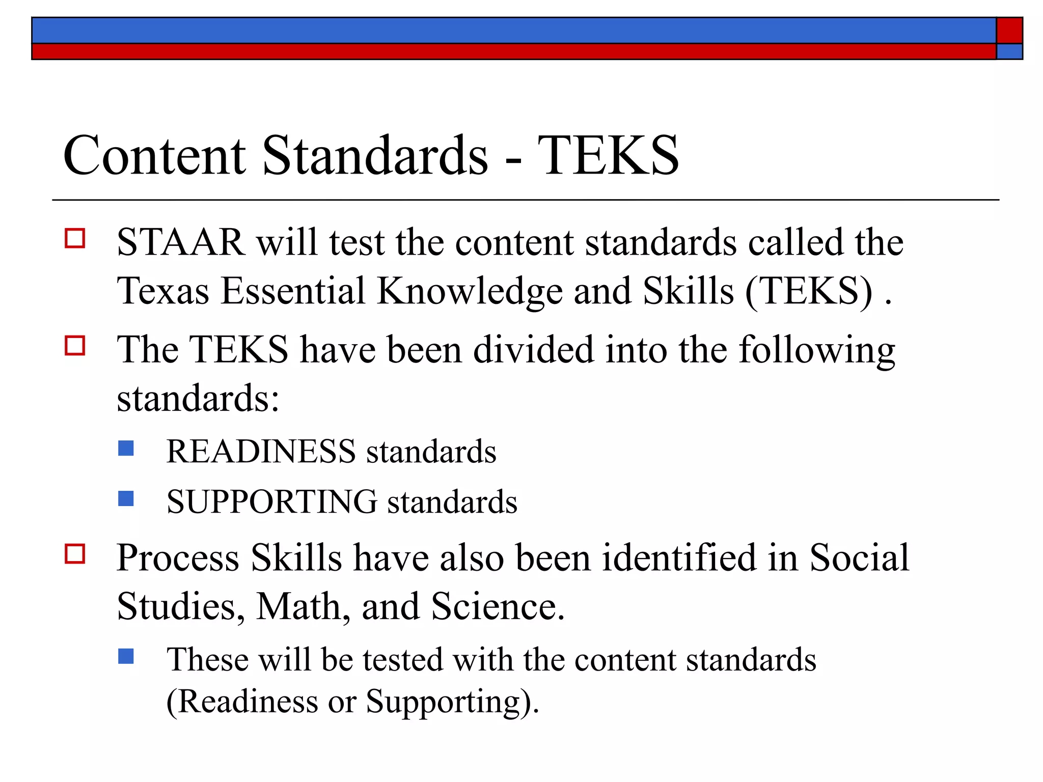 Content Standards - TEKS STAAR  will test the content standards called the Texas Essential Knowledge and Skills (TEKS) . The TEKS have been divided into the following standards: READINESS  standards SUPPORTING  standards Process Skills have also been identified in Social Studies, Math, and Science.  These will be tested with the content standards (Readiness or Supporting). 