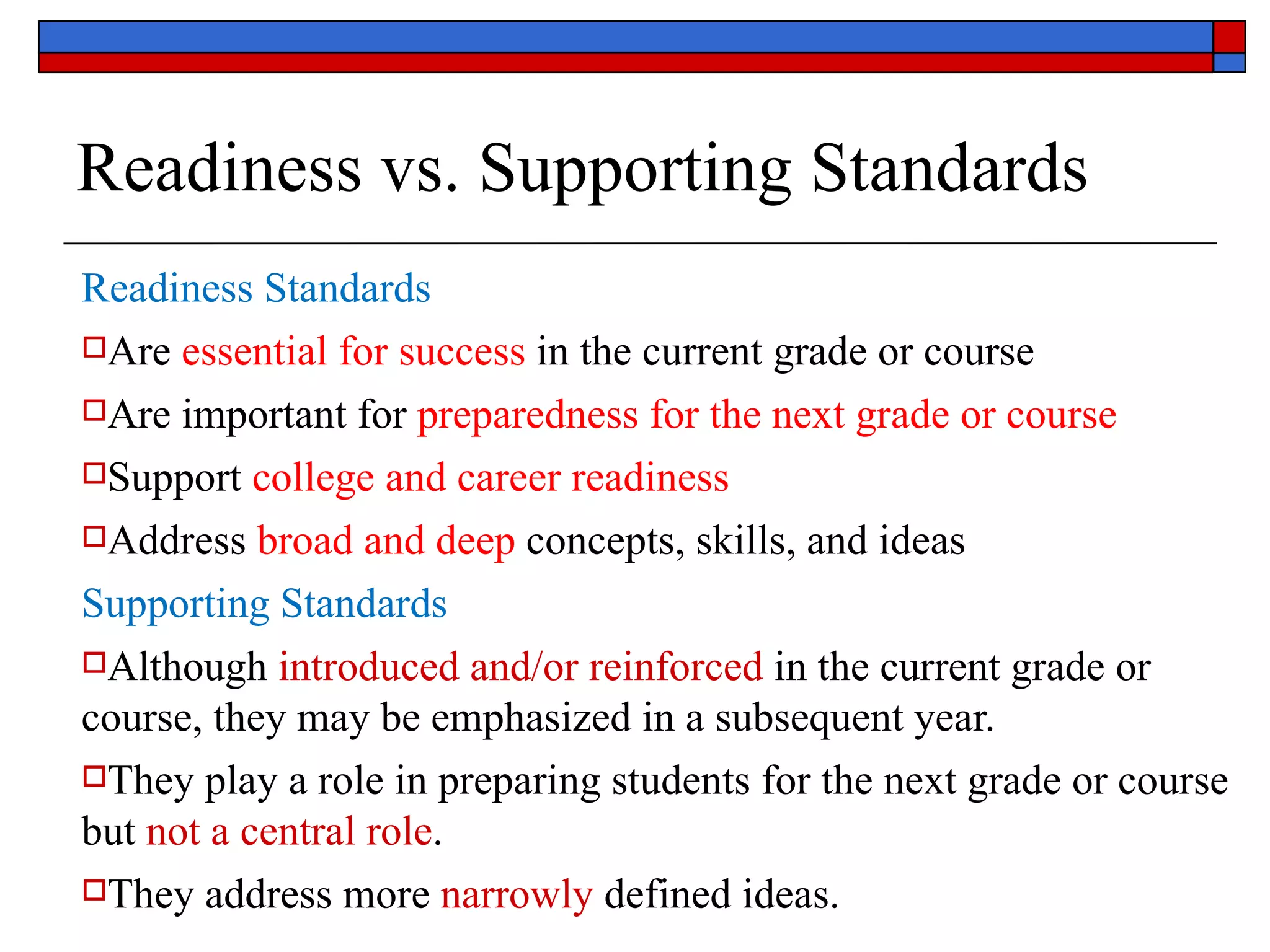 Readiness vs. Supporting Standards Readiness Standards Are  essential for success  in the current grade or course Are important for  preparedness for the next grade or course Support  college and career readiness Address  broad and deep  concepts, skills, and ideas Supporting Standards Although  introduced and/or reinforced  in the current grade or course, they may be emphasized in a subsequent year. They play a role in preparing students for the next grade or course but  not a central role . They address more  narrowly  defined ideas. 