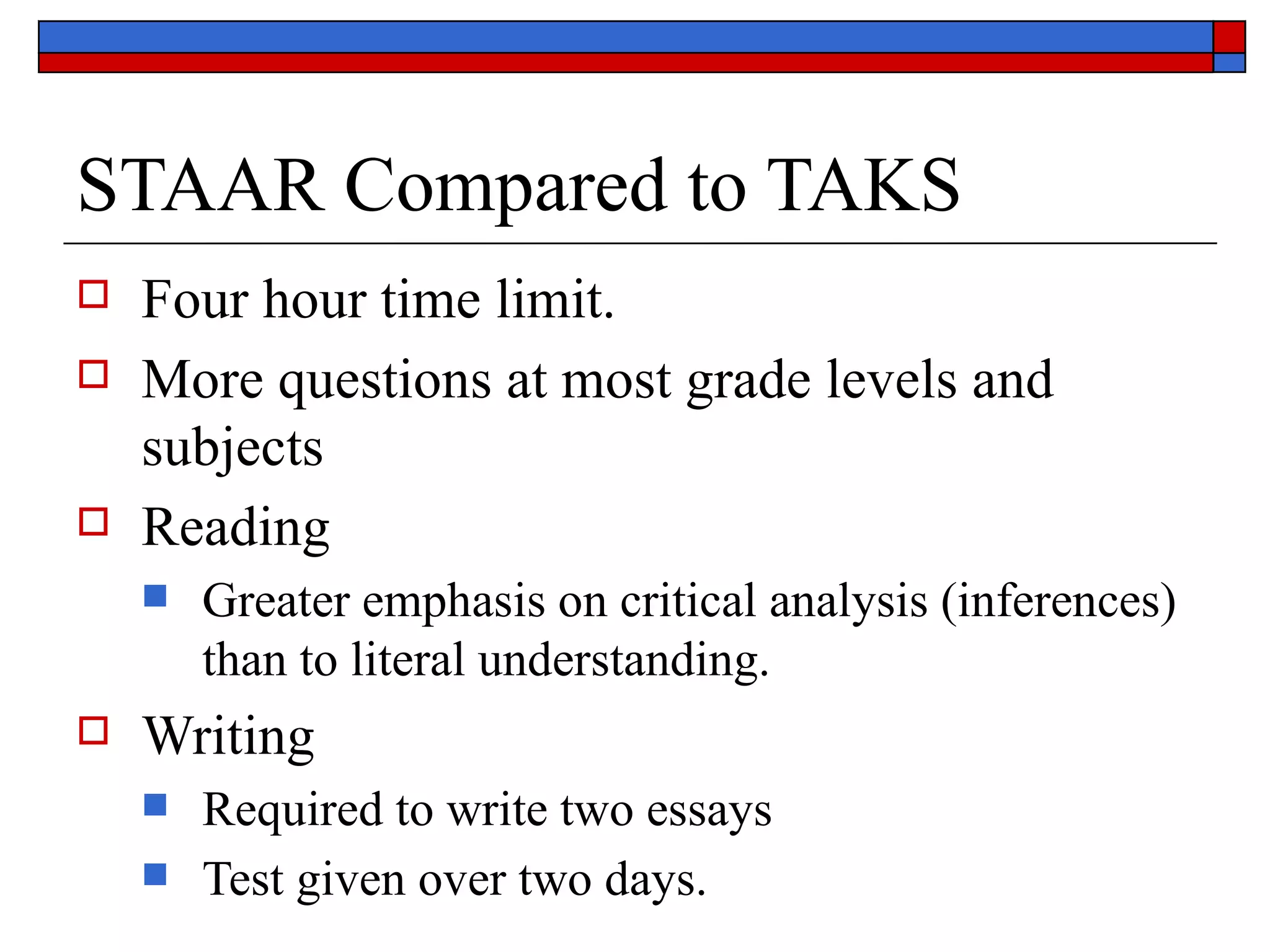 STAAR Compared to TAKS Four hour time limit. More questions at most grade levels and subjects Reading Greater emphasis on critical analysis (inferences) than to literal understanding. Writing Required to write two essays Test given over two days. 