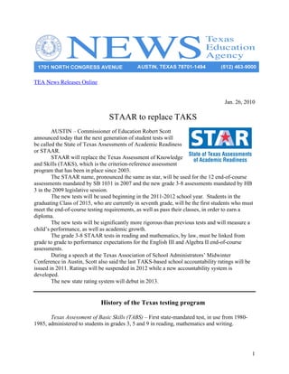 TEA News Releases Online


                                                                                    Jan. 26, 2010

                                 STAAR to replace TAKS
        AUSTIN – Commissioner of Education Robert Scott
announced today that the next generation of student tests will
be called the State of Texas Assessments of Academic Readiness
or STAAR.
        STAAR will replace the Texas Assessment of Knowledge
and Skills (TAKS), which is the criterion-reference assessment
program that has been in place since 2003.
        The STAAR name, pronounced the same as star, will be used for the 12 end-of-course
assessments mandated by SB 1031 in 2007 and the new grade 3-8 assessments mandated by HB
3 in the 2009 legislative session.
        The new tests will be used beginning in the 2011-2012 school year. Students in the
graduating Class of 2015, who are currently in seventh grade, will be the first students who must
meet the end-of-course testing requirements, as well as pass their classes, in order to earn a
diploma.
        The new tests will be significantly more rigorous than previous tests and will measure a
child’s performance, as well as academic growth.
        The grade 3-8 STAAR tests in reading and mathematics, by law, must be linked from
grade to grade to performance expectations for the English III and Algebra II end-of-course
assessments.
        During a speech at the Texas Association of School Administrators’ Midwinter
Conference in Austin, Scott also said the last TAKS-based school accountability ratings will be
issued in 2011. Ratings will be suspended in 2012 while a new accountability system is
developed.
        The new state rating system will debut in 2013.


                             History of the Texas testing program

       Texas Assessment of Basic Skills (TABS) – First state-mandated test, in use from 1980-
1985, administered to students in grades 3, 5 and 9 in reading, mathematics and writing.




                                                                                                1
 