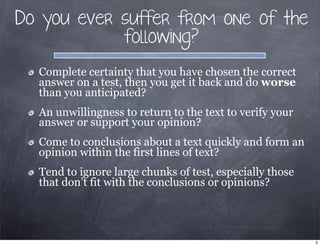 Do you ever suffer from one of the
following?
Complete certainty that you have chosen the correct
answer on a test, then you get it back and do worse
than you anticipated?
An unwillingness to return to the text to verify your
answer or support your opinion?
Come to conclusions about a text quickly and form an
opinion within the first lines of text?
Tend to ignore large chunks of test, especially those
that don’t fit with the conclusions or opinions?
2
 