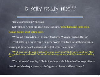 Is Kelly really nice?!?
“How’s our best girl?” they ask.
Kelly smiles. “Doing just great now,” she says. “Now that Roger looks like a
woman-hating, meat-eating loser.”
“We’ve got this election in the bag,” Boyd says. “A vegetarian bag, that is.”
Trent holds up a bag of veggie burgers. “We’ve even been eating these at lunch,
showing all those health-conscious kids that we’re one of them.”
“Well, you sure do look trustworthy now, don’t you?” Kelly says, laughing. “But
do you have any real food? I’m so sick of this vegetarian junk. My stomach is killing
me!”
“You bet we do,” says Boyd. “In fact, we have a whole bunch of hot dogs left over
from Roger’s barbeque yesterday. Let’s go to our house and have dinner.”
6
 