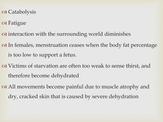  Catabolysis
 Fatigue
 interaction with the surrounding world diminishes
 In females, menstruation ceases when the body fat percentage
is too low to support a fetus.
 Victims of starvation are often too weak to sense thirst, and
therefore become dehydrated
 All movements become painful due to muscle atrophy and
dry, cracked skin that is caused by severe dehydration
 