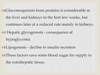 Gluconeogenesis from proteins is considerable in
the liver and kidneys in the first few weeks, but
continues later at a reduced rate mainly in kidneys.
 Hepatic glycogenesis - consequence of
hypoglycemia
Lipogenesis - decline in insulin secretion
These factors save some blood sugar for supply to
the extrahepatic tissue.
 