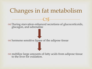 
Changes in fat metabolism
 During starvation enhanced secretions of glucocorticoids,
glucagon, and adrenaline
 hormone sensitive lipase of the adipose tissue
 mobilize large amounts of fatty acids from adipose tissue
to the liver for oxidation.
 