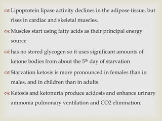  Lipoprotein lipase activity declines in the adipose tissue, but
rises in cardiac and skeletal muscles.
 Muscles start using fatty acids as their principal energy
source
 has no stored glycogen so it uses significant amounts of
ketone bodies from about the 5th day of starvation
 Starvation ketosis is more pronounced in females than in
males, and in children than in adults.
 Ketosis and ketonuria produce acidosis and enhance urinary
ammonia pulmonary ventilation and CO2 elimination.
 