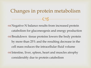 
Changes in protein metabolism
 Negative N balance results from increased protein
catabolism for gluconeogesis and energy production
 Breakdown tissue proteins lowers the body protein
by more than 25% and the resulting decrease in the
cell mass reduces the intracellular fluid volume
 Intestine, liver, spleen, heart and muscles atrophy
considerably due to protein catabolism
 