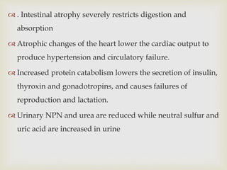  . Intestinal atrophy severely restricts digestion and
absorption
 Atrophic changes of the heart lower the cardiac output to
produce hypertension and circulatory failure.
 Increased protein catabolism lowers the secretion of insulin,
thyroxin and gonadotropins, and causes failures of
reproduction and lactation.
 Urinary NPN and urea are reduced while neutral sulfur and
uric acid are increased in urine
 