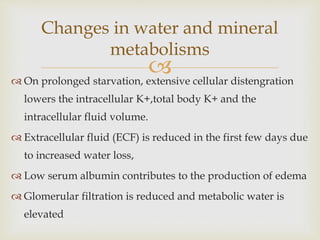 
Changes in water and mineral
metabolisms
 On prolonged starvation, extensive cellular distengration
lowers the intracellular K+,total body K+ and the
intracellular fluid volume.
 Extracellular fluid (ECF) is reduced in the first few days due
to increased water loss,
 Low serum albumin contributes to the production of edema
 Glomerular filtration is reduced and metabolic water is
elevated
 