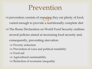  prevention consists of ensuring they eat plenty of food,
varied enough to provide a nutritionally complete diet
 The Rome Declaration on World Food Security outlines
several policies aimed at increasing food security and,
consequently, preventing starvation.
 Poverty reduction
 Prevention of wars and political instability
 Food aid
 Agricultural sustainability
 Reduction of economic inequality
Prevention
 