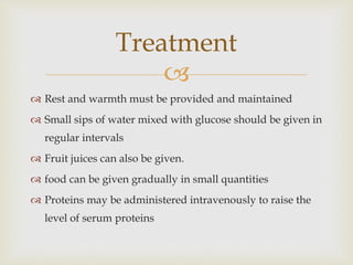 
 Rest and warmth must be provided and maintained
 Small sips of water mixed with glucose should be given in
regular intervals
 Fruit juices can also be given.
 food can be given gradually in small quantities
 Proteins may be administered intravenously to raise the
level of serum proteins
Treatment
 