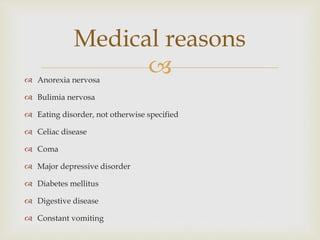  Anorexia nervosa
 Bulimia nervosa
 Eating disorder, not otherwise specified
 Celiac disease
 Coma
 Major depressive disorder
 Diabetes mellitus
 Digestive disease
 Constant vomiting
Medical reasons
 