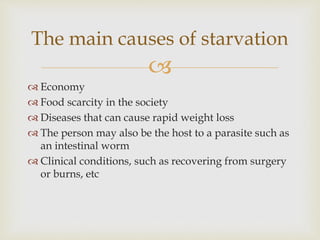 
 Economy
 Food scarcity in the society
 Diseases that can cause rapid weight loss
 The person may also be the host to a parasite such as
an intestinal worm
 Clinical conditions, such as recovering from surgery
or burns, etc
The main causes of starvation
 