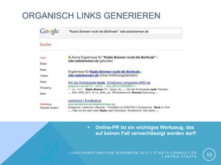 ORGANISCH LINKS GENERIEREN




                  Online-PR ist ein wichtiges Werkzeug, das
                   auf keinen Fall vernachlässigt werden darf!


        LOKALRUNDFUNKTAGE NÜRNBERG 2012 | STAATS-CONSULT.DE
                                             | ASTRID STAATS     10
 