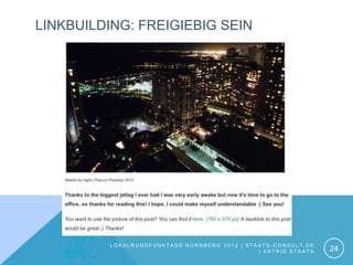 LINKBUILDING: FREIGIEBIG SEIN




         LOKALRUNDFUNKTAGE NÜRNBERG 2012 | STAATS-CONSULT.DE
                                              | ASTRID STAATS   24
 