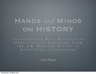 Hands and Minds
                  on HISTORY
              Tr a n s f e   r r i n g B e s t P r a c t i c e i n
               O b j e c t   - b a s e d L e a r n i n g f ro m
                 t h e U     K M u s e u m S e c t o r t o
                   Au s t    r a l i a n s c h o o l ro o m s


                                   John Staats



Wednesday, 30 March 2011
 