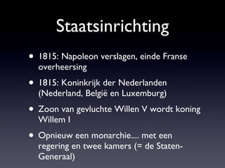 Staatsinrichting 1815: Napoleon verslagen, einde Franse overheersing 1815: Koninkrijk der Nederlanden (Nederland, België en Luxemburg) Zoon van gevluchte Willen V wordt koning Willem I Opnieuw een monarchie.... met een regering en twee kamers (= de Staten-Generaal) 