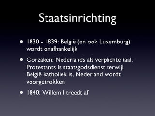 Staatsinrichting 1830 - 1839: België (en ook Luxemburg) wordt onafhankelijk Oorzaken: Nederlands als verplichte taal, Protestants is staatsgodsdienst terwijl België katholiek is, Nederland wordt voorgetrokken 1840: Willem I treedt af 