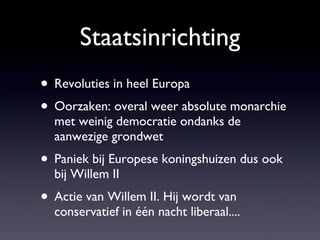 Staatsinrichting Revoluties in heel Europa Oorzaken: overal weer absolute monarchie met weinig democratie ondanks de aanwezige grondwet Paniek bij Europese koningshuizen dus ook bij Willem II  Actie van Willem II. Hij wordt van conservatief in één nacht liberaal.... 