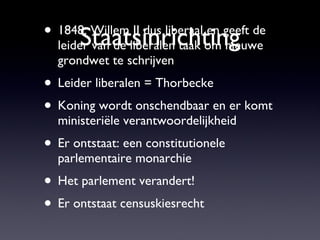 Staatsinrichting 1848: Willem II dus liberaal en geeft de leider van de liberalen taak om nieuwe grondwet te schrijven Leider liberalen = Thorbecke Koning wordt onschendbaar en er komt ministeriële verantwoordelijkheid Er ontstaat: een constitutionele parlementaire monarchie Het parlement verandert! Er ontstaat censuskiesrecht 