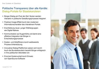Ihre Vorteile im Überblick


Politische Transparenz über alle Kanäle:
Dialog-Portale für Staatskanzleien
 Bürger-Dialog am Puls der Zeit: Nutzer werden
  interaktiv in politische Gestaltungsprozesse integriert
 Positiver Image-Effekt durch den modernen
  Informationscharakter des interaktiven Portals
 Erschließung neuer, junger Wählergruppen
  wie Digital Natives
 Kommunikation auf Augenhöhe und damit eine
  effektive Integration der Bürger in
  Entscheidungsprozesse
 Kosten- und Zeiteffizienz durch webbasierte
  Prozess-Unterstützung
 Innovative Dialog-Plattformen setzen sich durch:
  Auch die Bundeskanzlerin bezieht Bürger erfolgreich
  in ihre politischen Aktivitäten ein
 Enormer Kostenvorteil durch Einsatz
  von OpenSource Software



Copyright 2012 TWT
 