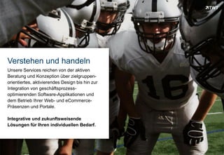 Verstehen und handeln
 Unsere Services reichen von der aktiven
 Beratung und Konzeption über zielgruppen-
 orientiertes, aktivierendes Design bis hin zur
 Integration von geschäftsprozess-
 optimierenden Software-Applikationen und
 dem Betrieb Ihrer Web- und eCommerce-
 Präsenzen und Portale.

 Integrative und zukunftsweisende
 Lösungen für Ihren individuellen Bedarf.




Copyright 2012 TWT
 