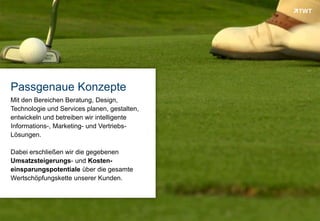 Passgenaue Konzepte
 Mit den Bereichen Beratung, Design,
 Technologie und Services planen, gestalten,
 entwickeln und betreiben wir intelligente
 Informations-, Marketing- und Vertriebs-
 Lösungen.

 Dabei erschließen wir die gegebenen
 Umsatzsteigerungs- und Kosten-
 einsparungspotentiale über die gesamte
 Wertschöpfungskette unserer Kunden.




Copyright 2012 TWT
 