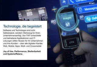 Technologie, die begeistert
 Software und Technologie sind nicht
 Selbstzweck, sondern Werkzeug für Ihren
 Unternehmenserfolg. Von TWT entwickelte
 und betriebene Applikationen und IT-
 Lösungen stiften Nutzen für Ihr Unternehmen
 und Ihre Kunden – über alle digitalen Kanäle:
 Web, Mobile, Apps, Multi- und Crossmedial.

 Joy of Use, Performance, Skalierbarkeit
 und Systemeffizienz.




Copyright 2012 TWT
 