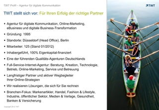 TWT Profil – Agentur für digitale Kommunikation


TWT stellt sich vor: Für Ihren Erfolg der richtige Partner

 Agentur für digitale Kommunikation, Online-Marketing,
  eBusiness und digitale Business-Transformation
 Gründung: 1995
 Standorte: Düsseldorf (Head Office), Berlin
 Mitarbeiter: 125 (Stand 01/2012)
 Inhabergeführt, 100% Eigenkapital-finanziert
 Eine der führenden Qualitäts-Agenturen Deutschlands
 Full-Service-Internet-Agentur: Beratung, Kreation, Technologie,
  Betrieb, Online-Marketing, Service und Betreuung
 Langfristiger Partner und aktiver Wegbegleiter
  Ihrer Online-Strategien
 Wir realisieren Lösungen, die sich für Sie rechnen
 Branchen-Fokus: Markenartikler, Handel, Fashion & Lifestyle,
  Industrie, öffentlicher Sektor, Medien & Verlage, Gesundheit,
  Banken & Versicherung
Copyright 2012 TWT
 