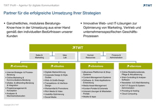 TWT Profil – Agentur für digitale Kommunikation


Partner für die erfolgreiche Umsetzung Ihrer Strategien

 Ganzheitliches, modulares Beratungs-                                      Innovative Web- und IT-Lösungen zur
  Know-how in der Umsetzung aus einer Hand                                   Optimierung von Marketing, Vertrieb und
  gemäß den individuellen Bedürfnissen unserer                               unternehmensspezifischen Geschäfts-
  Kunden                                                                     Prozessen




                                    Sales &                      Idea           Human                      Finance &
                                    Marketing                     Lab          Resources                  Administration



           eConsulting                                 eStudios                      eSolutions                                eServices

  Internet-Strategie- & Prozess-            Digitale Markenführung        eBusiness-Plattformen & Shop-            Online-Redaktionsdienste,
   Beratung                                  Corporate Design & Style-      Systeme                                   Pflege & Aktualisierung
  Online-Marketing &                         Guides                        Content-Management-Systeme               Web-Controlling & Analyse-
   Kommunikations-Beratung                   Web- & Grafik-Design          Software- & Web-Applikations-             Software
  eSales- & eBranding-Beratung              Transaktions- & Interface-     Entwicklung                              Newsletter- & E-Mail-Marketing
   & Integration                              Design                        Media-Asset-Management                   24/7-IT-Support & System-
  Projektmanagement &                       Werbemittel & Promotions      Kunden-Portale & Extranets                Administration
   Konzeption                                Rich Media & Video            Intranet-Lösungen & Mitarbeiter-         Providing & Hosting
  Analysen &                                Usability-Optimierung          Portale                                  Cloud Computing
   Machbarkeitsstudien                                                      Mobile & Apps
                                             Social Media


Copyright 2012 TWT
 