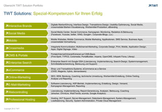 Übersicht TWT Solution Portfolio


TWT Solutions: Spezial-Kompetenzen für Ihren Erfolg

                                   Digitale Markenführung, Interface Design, Transaktions-Design, Usability-Optimierung, Social Media,
     Interactive Brands            crossmediale Marken-Visualisierung, Werbemittel-Produktion, eBranding

                                   Social Media Center, Social Commerce, Kampagnen, Monitoring, Redaktion & Betreuung
     Social Media                  (Facebook, Youtube, twitter, XING, Google+, Corporate-Blogs, u.a.)

                                   Mobile Websites, Mobile Commerce, Mobile Marketing, Applikationen, SMS Service, Business Apps,
     Mobile                        crossmediale Vermarktung

                                   Integrierte Kommunikation, Multichannel-Marketing, Corporate Design, Print, Mobile, Application Design,
     Crossmedia                    Apps, Digital Signage, Video

                                   Portale/Internet/Intranet/Extranet auf CMS-Basis
     CMS & Portale                 (First-Spirit, TYPO3, Coremedia, PortalBuilder, Imperia, OpenCMS, Infopark Fiona, Liferay)

                                   Enterprise Search mit Google GSA (Lizenzierung, Implementierung, Search-Design, Systemmanagement,
     Enterprise Search             Schnittstellenentwicklung, Betreuung und Support)

                                   Shop- und Transaktions-Systeme, eCommerce as a Service
     eCommerce                     (OXID, Magento, hybris, demandware)

                                   SEO, SEM, Beratung, Coaching, technische Umsetzung, Werbemittel-Erstellung, Online-Texting,
     Online-Marketing              Analyse und Reporting

                                   Software-Lizenzierung, ASP-Betrieb, Implementierung, Erstellung, Design, Versand,
     E-Mail-Marketing              Kampagnen-Management, Reporting

                                   Lizenzierung, Implementierung, Report-Generierung, Analysen, Betreuung, Coaching
     Webcontrolling                (etracker, Omniture, WebTrends, econda, Google Analytics)

                                   Hosting, 24/7 Support, Server-Management, Datenbank-Management, System-Management,
     Professional Hosting          Loadbalancing, Security, System-Administration, Private Cloud Management


Copyright 2012 TWT
 